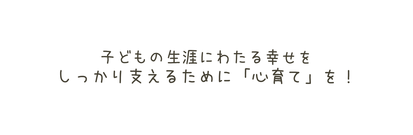 子どもの生涯にわたる幸せを しっかり支えるために 心育て を